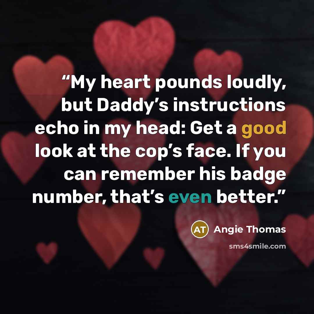 “My heart pounds loudly, but Daddy’s instructions echo in my head: Get a good look at the cop’s face. If you can remember his badge number, that’s even better.” quote by Angie Thomas