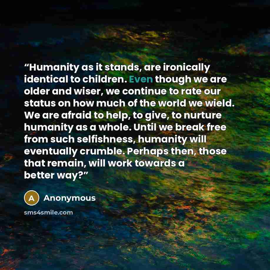 “Humanity as it stands, are ironically identical to children. Even though we are older and wiser, we continue to rate our status on how much of the world we wield. We are afraid to help, to give, to nurture humanity as a whole. Until we break free from such selfishness, humanity will eventually…” quote by Anonymous