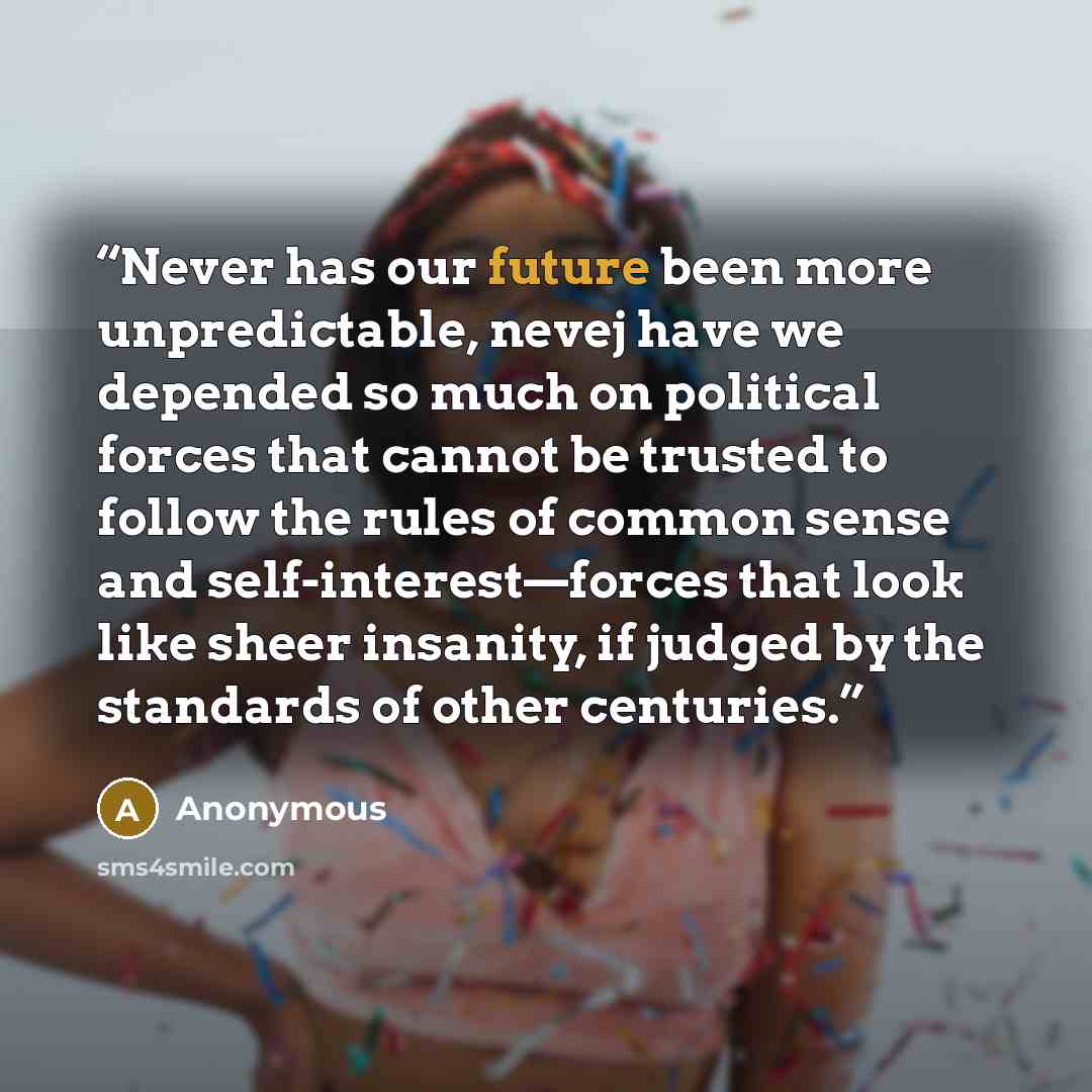 “Never has our future been more unpredictable, nevej have we depended so much on political forces that cannot be trusted to follow the rules of common sense and self-interest—forces that look like sheer insanity, if judged by the standards of other centuries.” quote by Anonymous