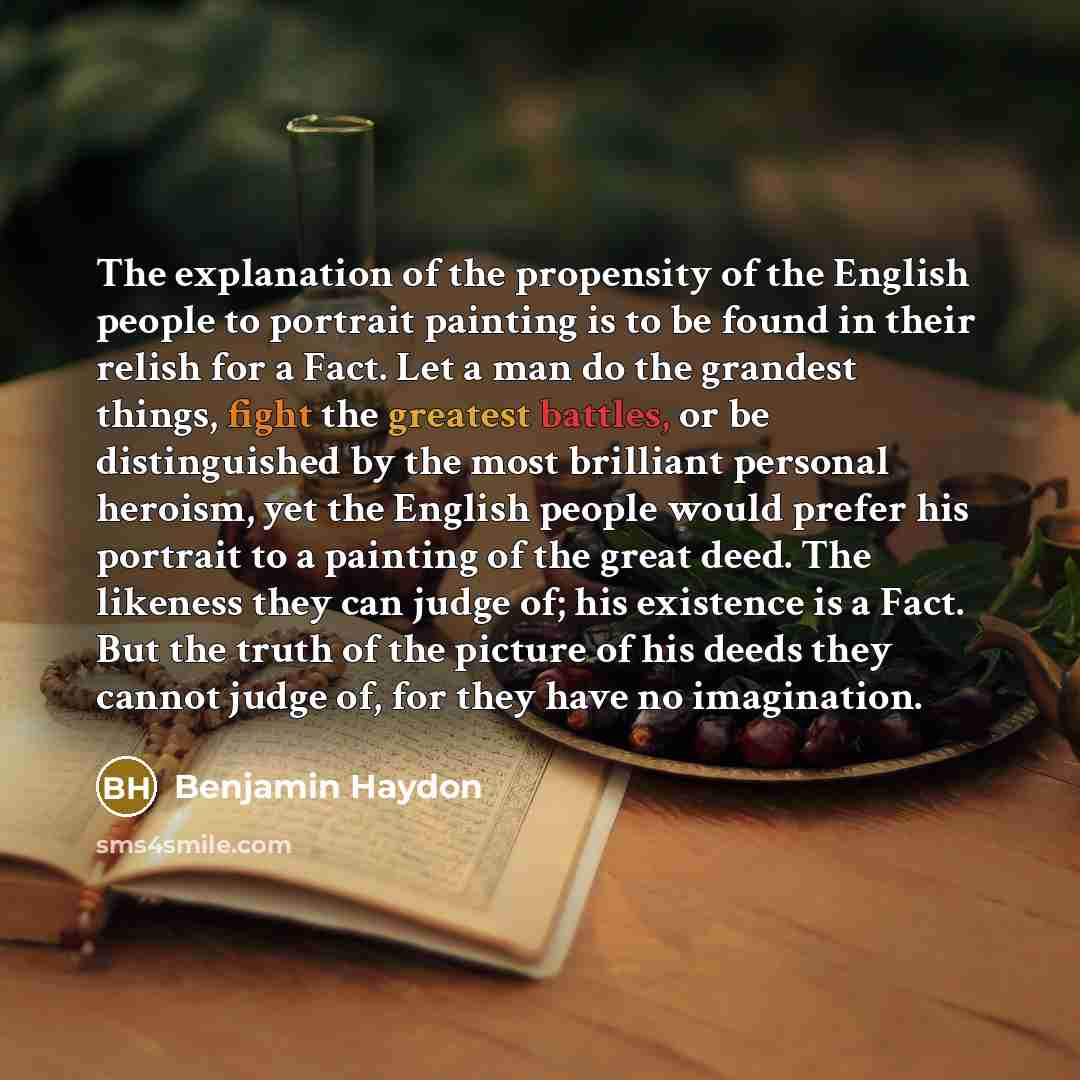 “The explanation of the propensity of the English people to portrait painting is to be found in their relish for a Fact. Let a man do the grandest things, fight the greatest battles, or be distinguished by the most brilliant personal heroism, yet the English people would prefer his portrait to a…” quote by Benjamin Haydon