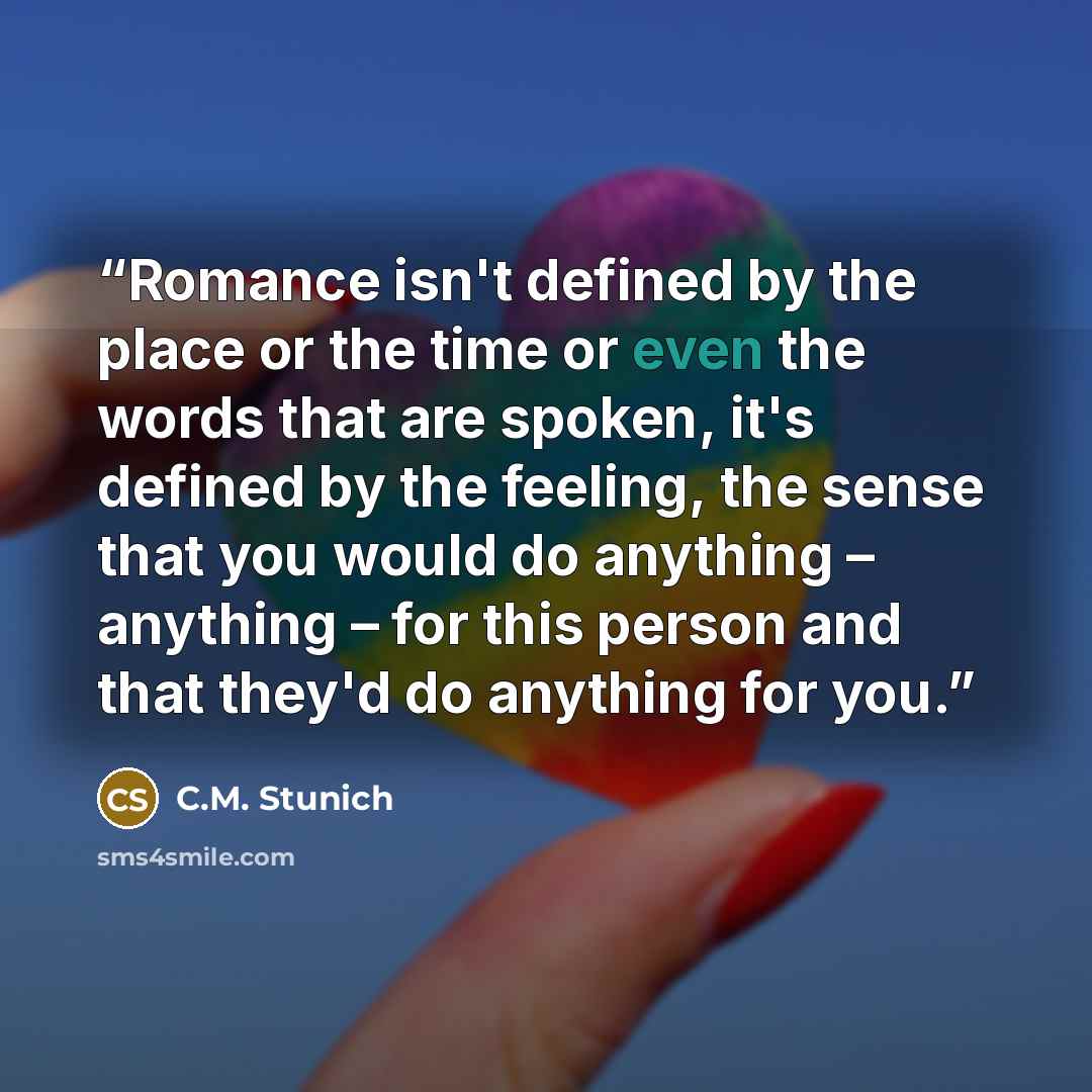 “Romance isn't defined by the place or the time or even the words that are spoken, it's defined by the feeling, the sense that you would do anything – anything – for this person and that they'd do anything for you.” quote by C.M. Stunich
