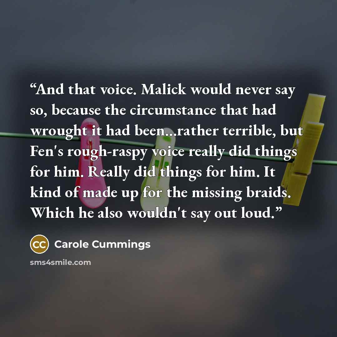 “And that voice. Malick would never say so, because the circumstance that had wrought it had been...rather terrible, but Fen's rough-raspy voice really did things for him. Really did things for him. It kind of made up for the missing braids. Which he also wouldn't say out loud.” quote by Carole Cummings