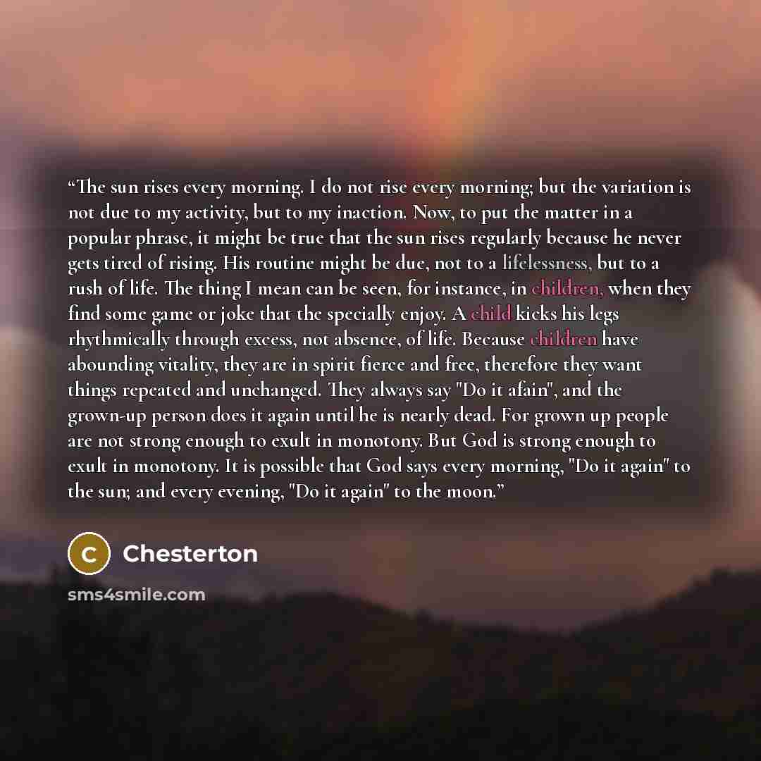 “The sun rises every morning. I do not rise every morning; but the variation is not due to my activity, but to my inaction. Now, to put the matter in a popular phrase, it might be true that the sun rises regularly because he never gets tired of rising. His routine might be due, not to a…” quote by Chesterton