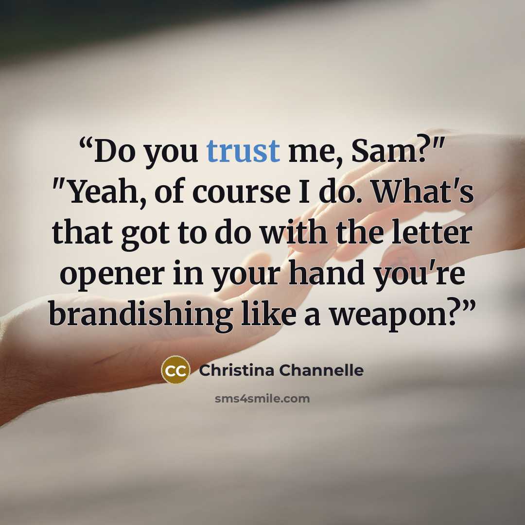 “Do you trust me, Sam?" "Yeah, of course I do. What's that got to do with the letter opener in your hand you're brandishing like a weapon?” quote by Christina Channelle