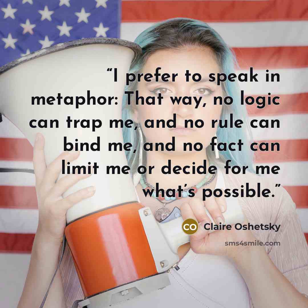 “I prefer to speak in metaphor: That way, no logic can trap me, and no rule can bind me, and no fact can limit me or decide for me what’s possible.” quote by Claire Oshetsky