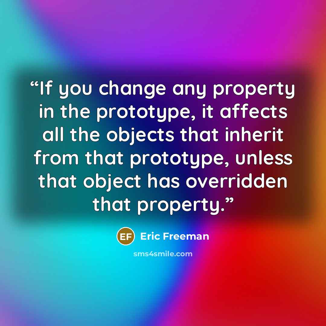 “If you change any property in the prototype, it affects all the objects that inherit from that prototype, unless that object has overridden that property.” quote by Eric Freeman
