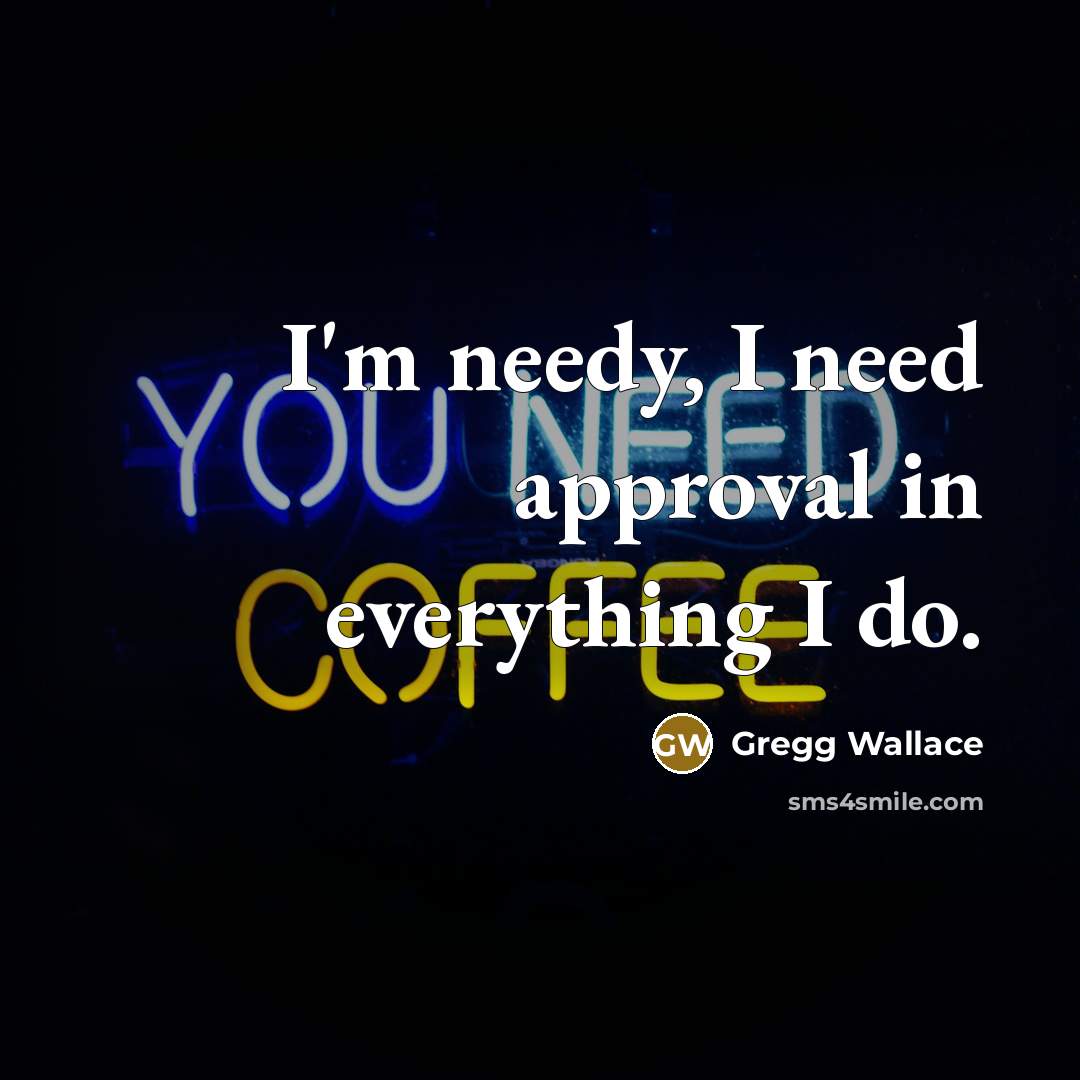 “I'm needy, I need approval in everything I do.…” quote by Gregg Wallace