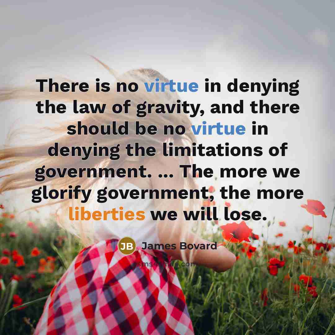 “There is no virtue in denying the law of gravity, and there should be no virtue in denying the limitations of government. ... The more we glorify government, the more liberties we will lose.” quote by James Bovard
