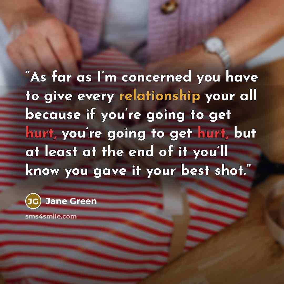 “As far as I’m concerned you have to give every relationship your all because if you’re going to get hurt, you’re going to get hurt, but at least at the end of it you’ll know you gave it your best shot.” quote by Jane Green