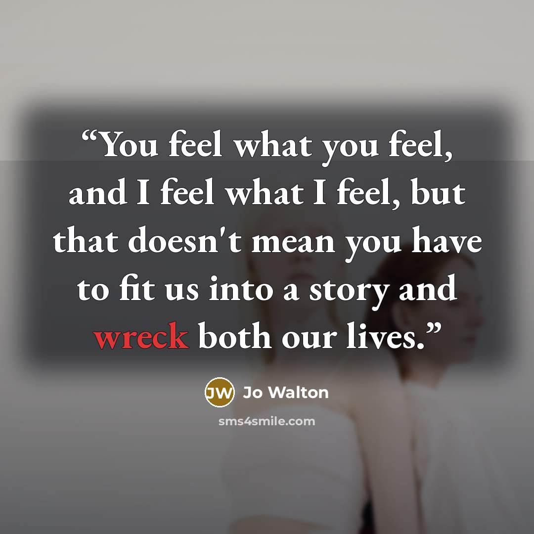 “You feel what you feel, and I feel what I feel, but that doesn't mean you have to fit us into a story and wreck both our lives.” quote by Jo Walton
