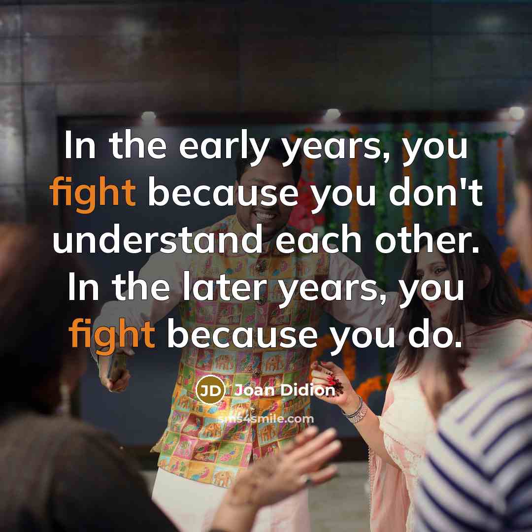 “In the early years, you fight because you don't understand each other. In the later years, you fight because you do.” quote by Joan Didion