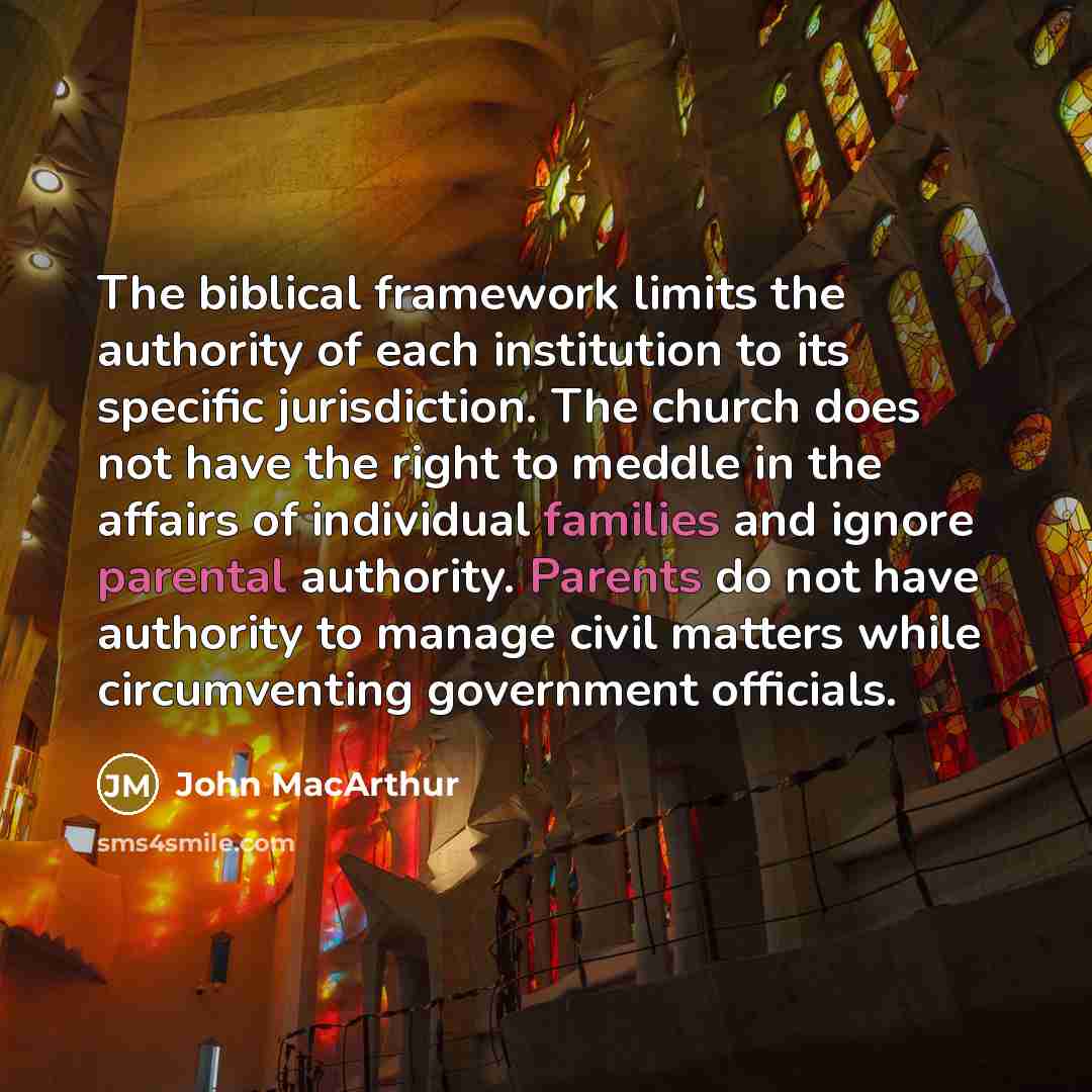 “The biblical framework limits the authority of each institution to its specific jurisdiction. The church does not have the right to meddle in the affairs of individual families and ignore parental authority. Parents do not have authority to manage civil matters while circumventing government…” quote by John MacArthur