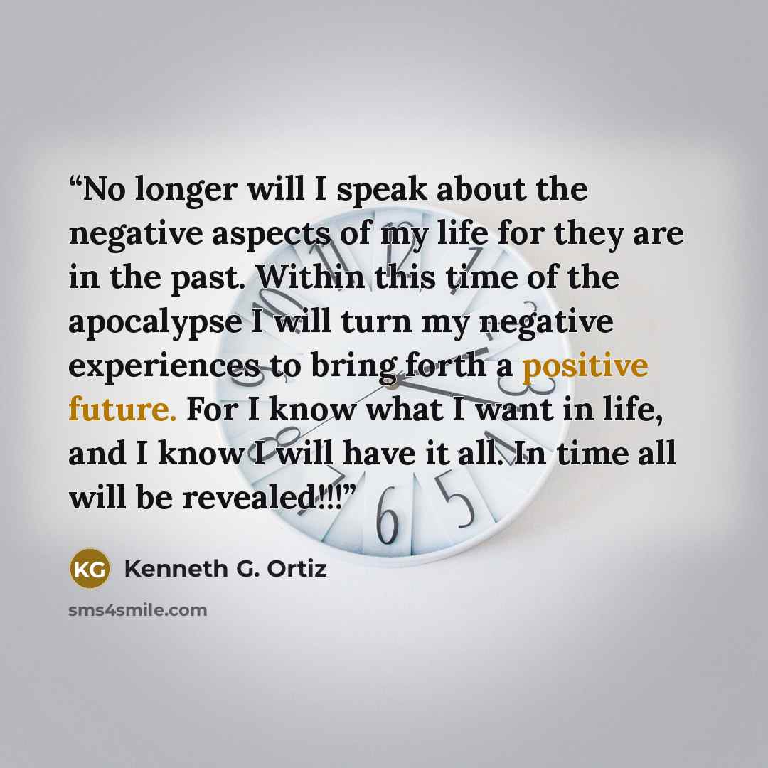 “No longer will I speak about the negative aspects of my life for they are in the past. Within this time of the apocalypse I will turn my negative experiences to bring forth a positive future. For I know what I want in life, and I know I will have it all. In time all will be revealed!!!” quote by Kenneth G. Ortiz