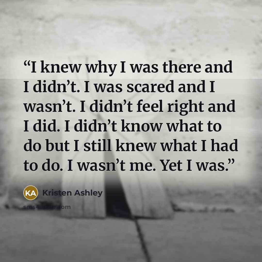 “I knew why I was there and I didn’t. I was scared and I wasn’t. I didn’t feel right and I did. I didn’t know what to do but I still knew what I had to do. I wasn’t me. Yet I was.” quote by Kristen Ashley