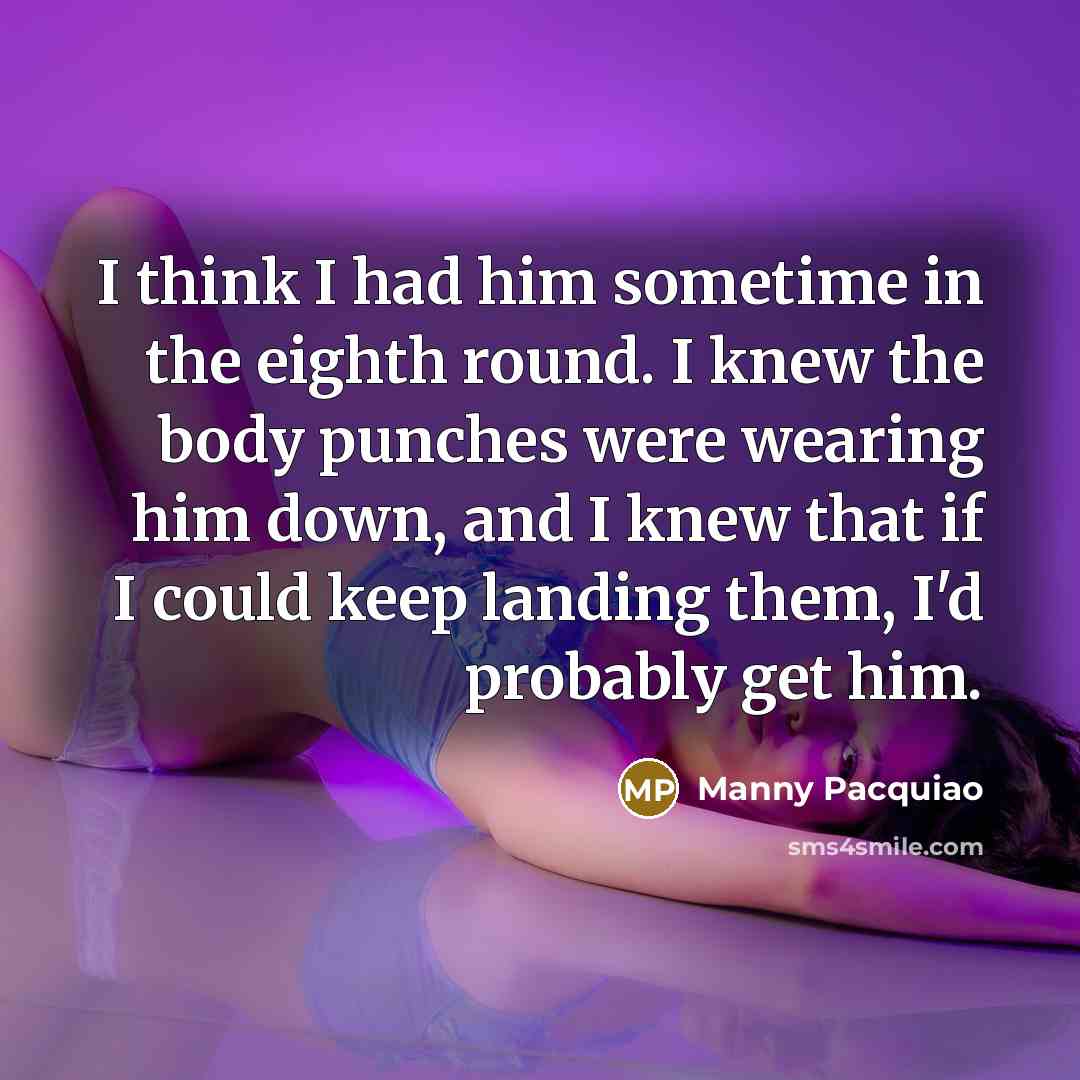 “I think I had him sometime in the eighth round. I knew the body punches were wearing him down, and I knew that if I could keep landing them, I'd probably get him.” quote by Manny Pacquiao