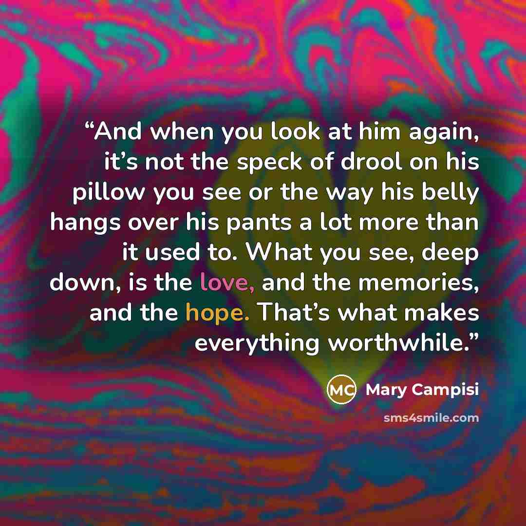 “And when you look at him again, it’s not the speck of drool on his pillow you see or the way his belly hangs over his pants a lot more than it used to. What you see, deep down, is the love, and the memories, and the hope. That’s what makes everything worthwhile.” quote by Mary Campisi