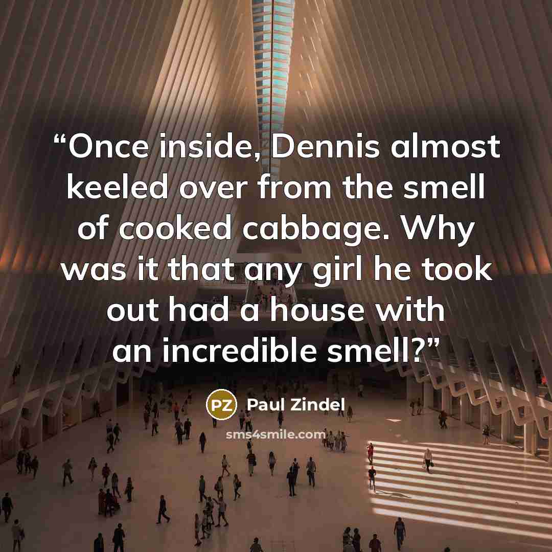 “Once inside, Dennis almost keeled over from the smell of cooked cabbage. Why was it that any girl he took out had a house with an incredible smell?” quote by Paul Zindel