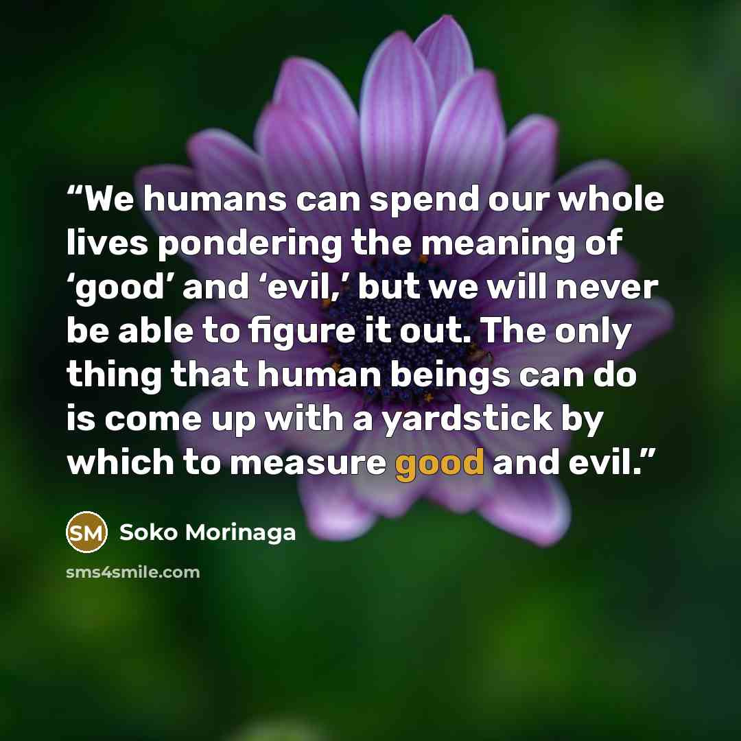 “We humans can spend our whole lives pondering the meaning of ‘good’ and ‘evil,’ but we will never be able to figure it out. The only thing that human beings can do is come up with a yardstick by which to measure good and evil.” quote by Soko Morinaga