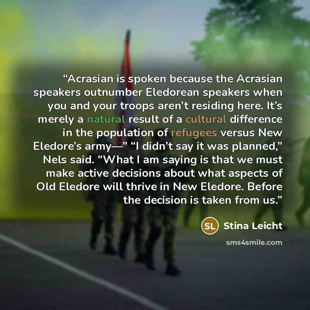 “Acrasian is spoken because the Acrasian speakers outnumber Eledorean speakers when you and your troops aren’t residing here. It’s merely a natural result of a cultural difference in the population of refugees versus New Eledore’s army—” “I didn’t say it was planned,” Nels said. “What I am saying…” quote by Stina Leicht