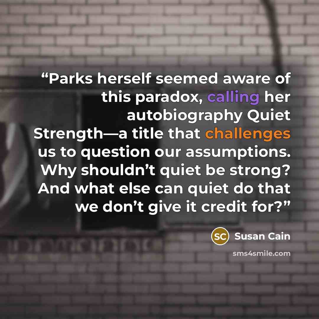 “Parks herself seemed aware of this paradox, calling her autobiography Quiet Strength—a title that challenges us to question our assumptions. Why shouldn’t quiet be strong? And what else can quiet do that we don’t give it credit for?” quote by Susan Cain