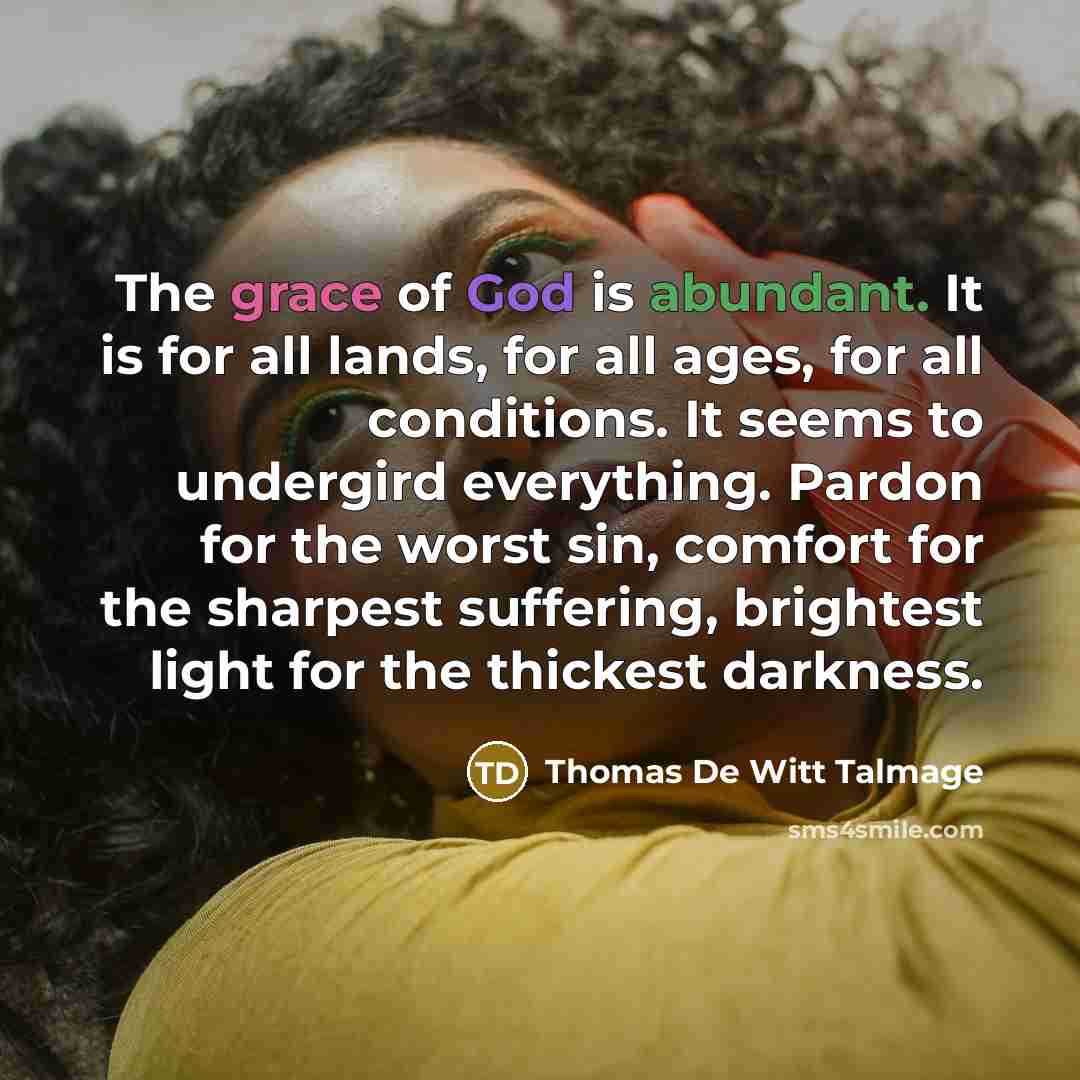 “The grace of God is abundant. It is for all lands, for all ages, for all conditions. It seems to undergird everything. Pardon for the worst sin, comfort for the sharpest suffering, brightest light for the thickest darkness.” quote by Thomas De Witt Talmage