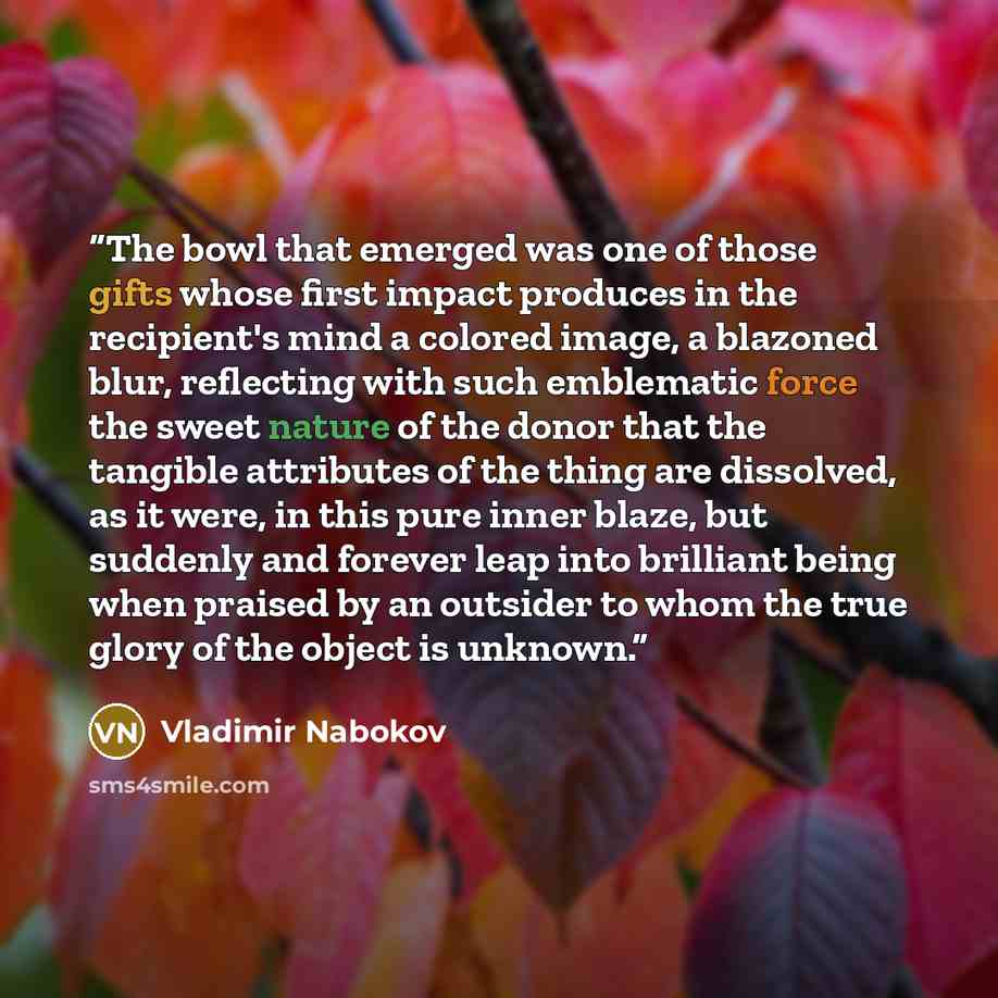 “The bowl that emerged was one of those gifts whose first impact produces in the recipient's mind a colored image, a blazoned blur, reflecting with such emblematic force the sweet nature of the donor that the tangible attributes of the thing are dissolved, as it were, in this pure inner blaze, but…” quote by Vladimir Nabokov