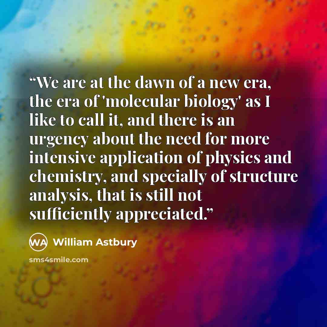 “We are at the dawn of a new era, the era of 'molecular biology' as I like to call it, and there is an urgency about the need for more intensive application of physics and chemistry, and specially of structure analysis, that is still not sufficiently appreciated.” quote by William Astbury