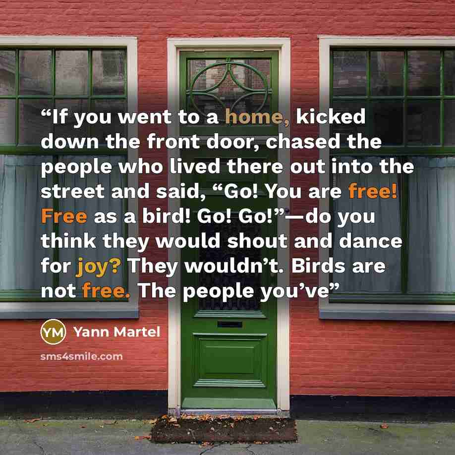 “If you went to a home, kicked down the front door, chased the people who lived there out into the street and said, “Go! You are free! Free as a bird! Go! Go!”—do you think they would shout and dance for joy? They wouldn’t. Birds are not free. The people you’ve” quote by Yann Martel