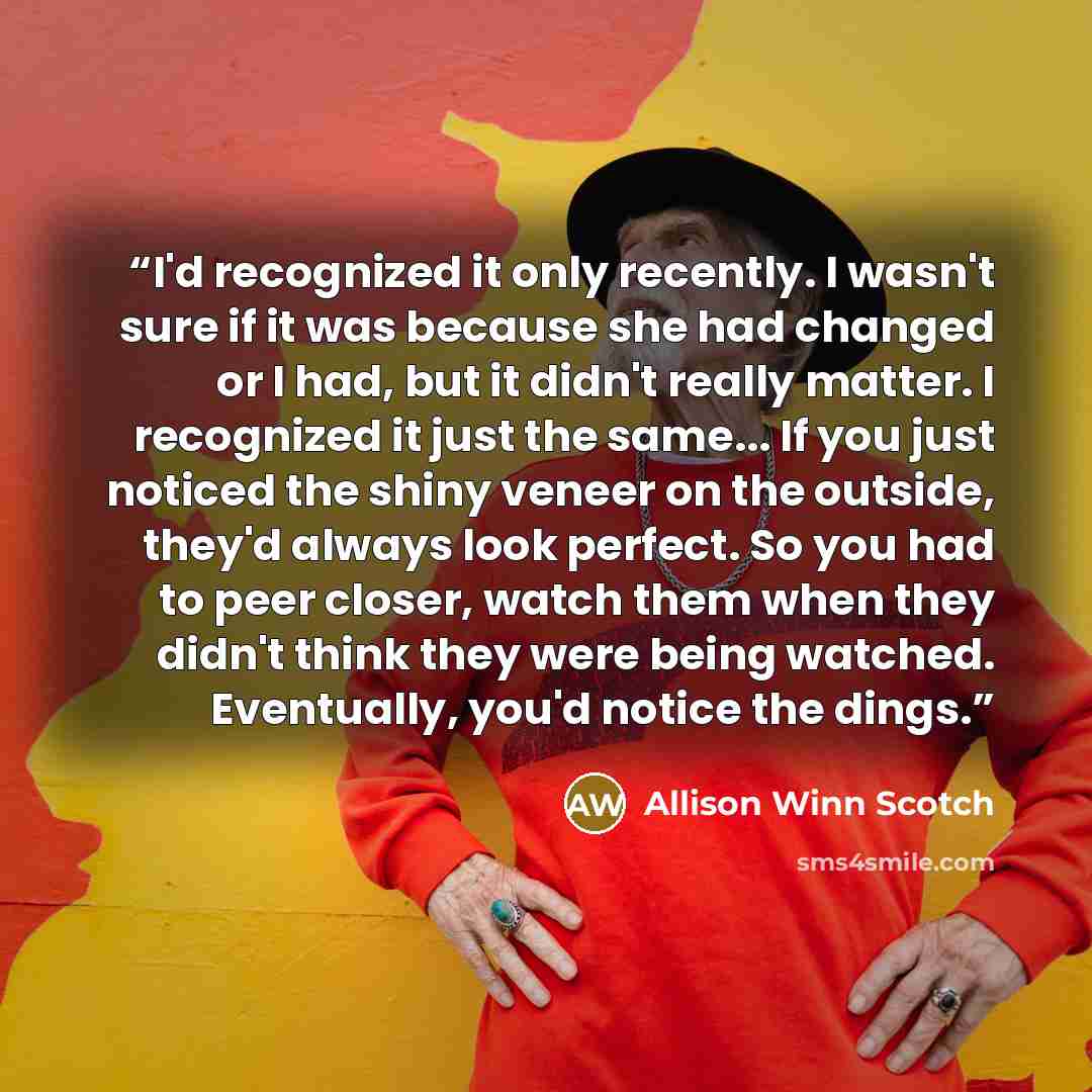 “I'd recognized it only recently. I wasn't sure if it was because she had changed or I had, but it didn't really matter. I recognized it just the same... If you just noticed the shiny veneer on the outside, they'd always look perfect. So you had to peer closer, watch them when they didn't think…” quote by Allison Winn Scotch