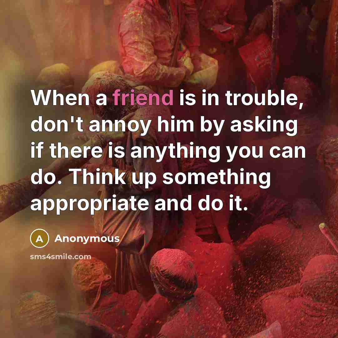 “When a friend is in trouble, don't annoy him by asking if there is anything you can do. Think up something appropriate and do it.” quote by Anonymous