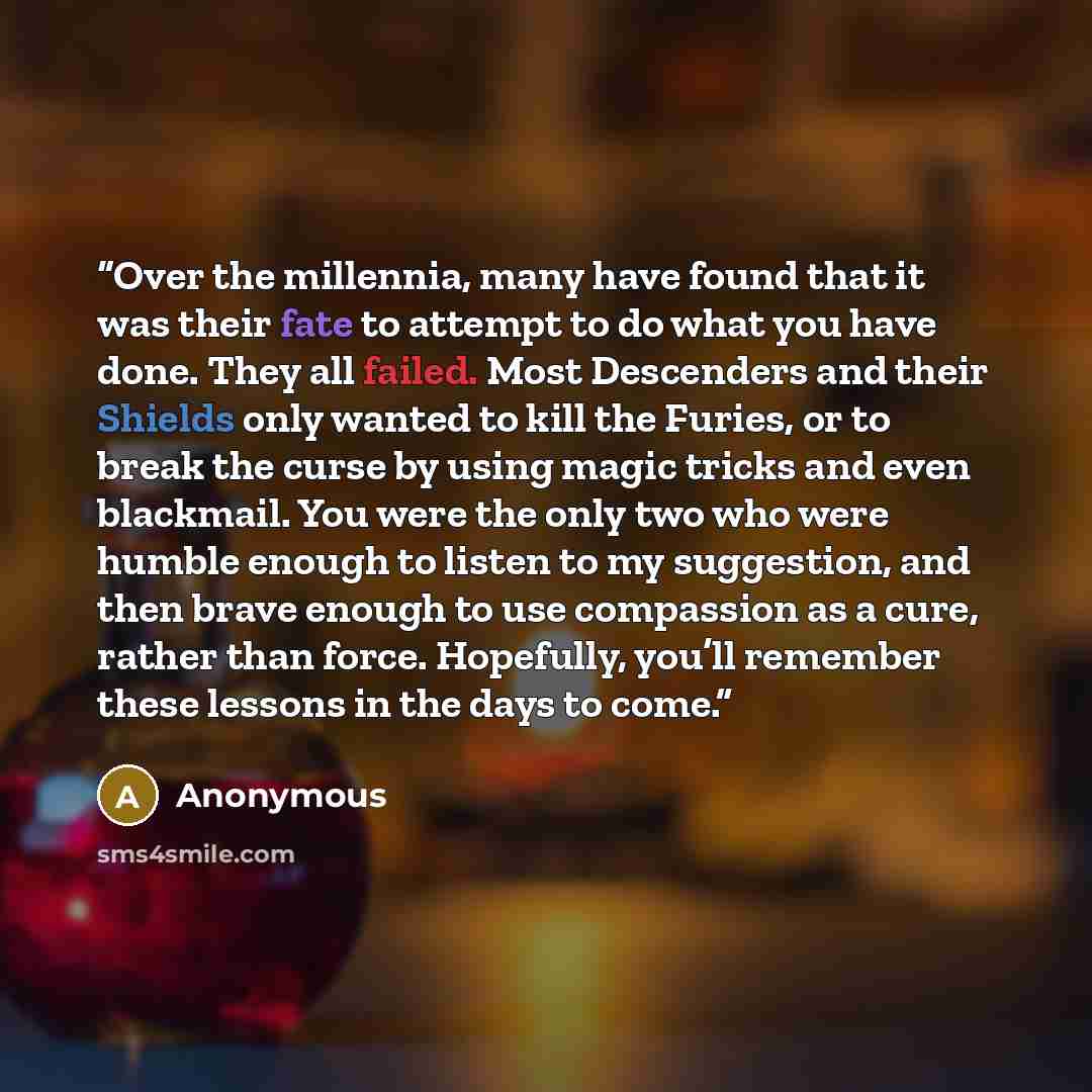 “Over the millennia, many have found that it was their fate to attempt to do what you have done. They all failed. Most Descenders and their Shields only wanted to kill the Furies, or to break the curse by using magic tricks and even blackmail. You were the only two who were humble enough to listen…” quote by Anonymous