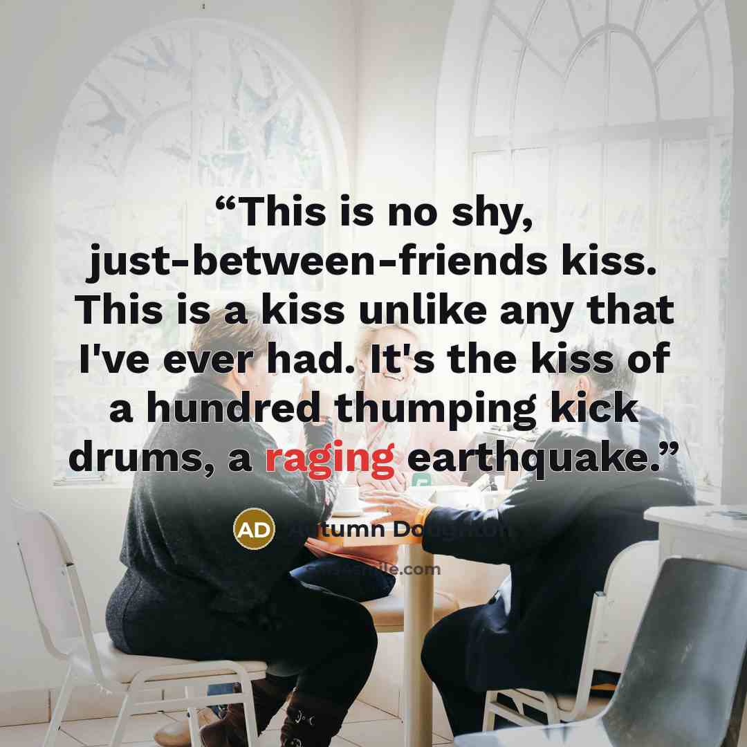 “This is no shy, just-between-friends kiss. This is a kiss unlike any that I've ever had. It's the kiss of a hundred thumping kick drums, a raging earthquake.” quote by Autumn Doughton