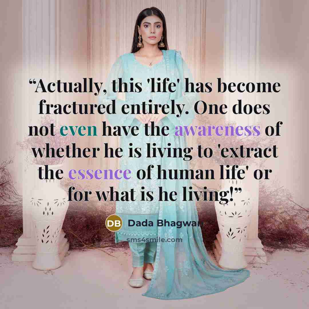 “Actually, this 'life' has become fractured entirely. One does not even have the awareness of whether he is living to 'extract the essence of human life' or for what is he living!” quote by Dada Bhagwan