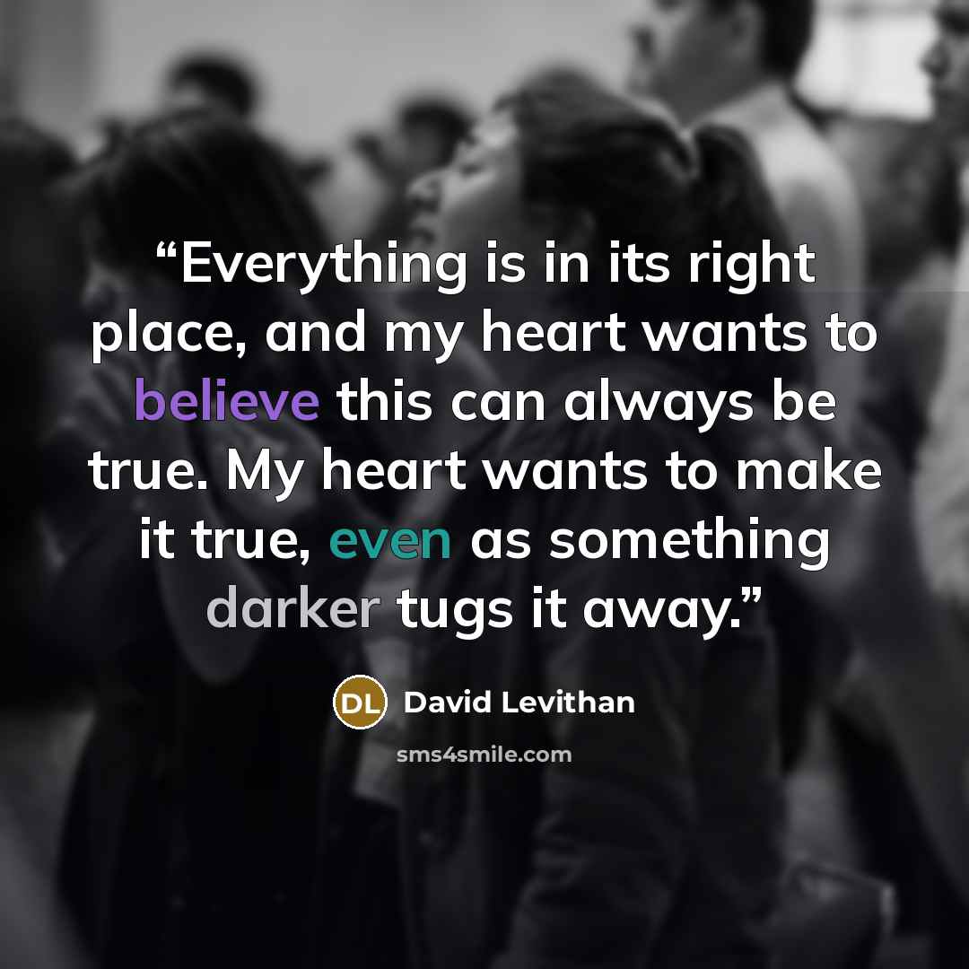 “Everything is in its right place, and my heart wants to believe this can always be true. My heart wants to make it true, even as something darker tugs it away.” quote by David Levithan