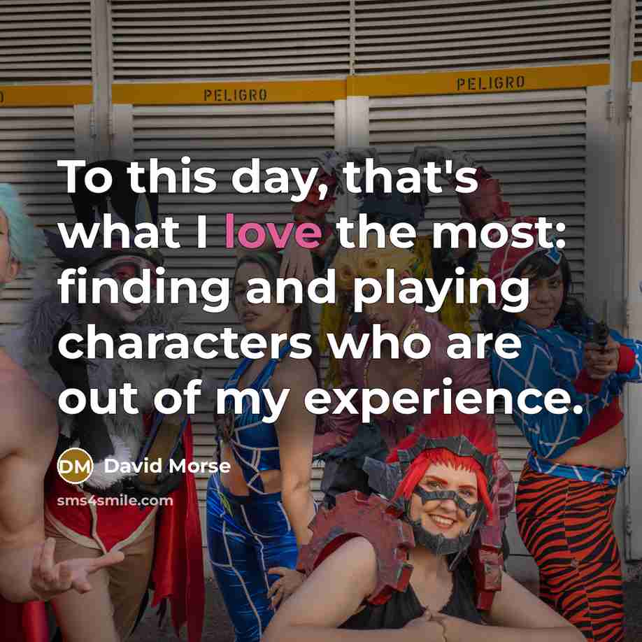 “To this day, that's what I love the most: finding and playing characters who are out of my experience.” quote by David Morse