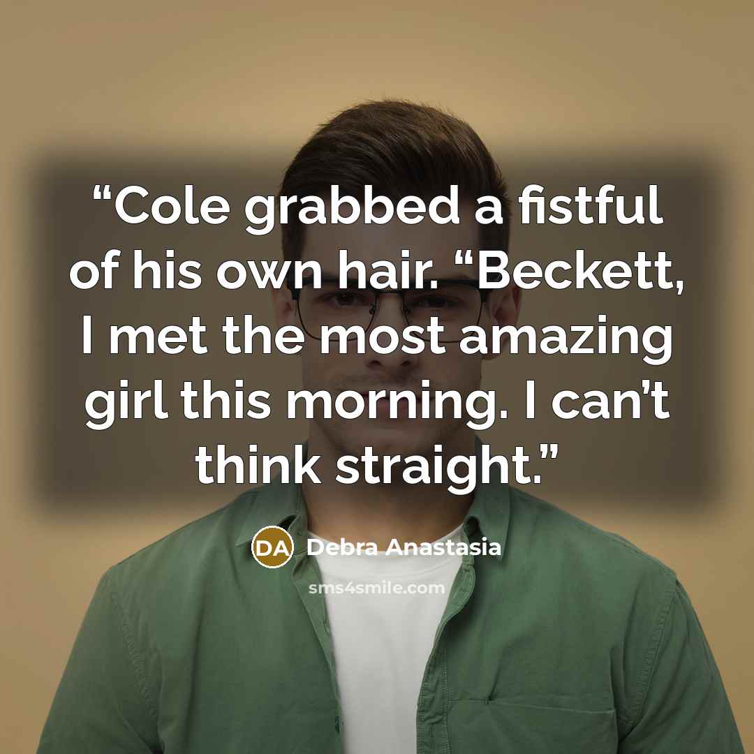 “Cole grabbed a fistful of his own hair. “Beckett, I met the most amazing girl this morning. I can’t think straight.” quote by Debra Anastasia