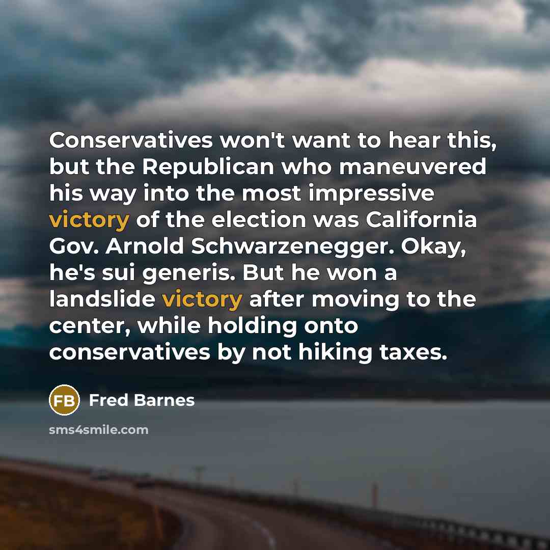 “Conservatives won't want to hear this, but the Republican who maneuvered his way into the most impressive victory of the election was California Gov. Arnold Schwarzenegger. Okay, he's sui generis. But he won a landslide victory after moving to the center, while holding onto conservatives by not…” quote by Fred Barnes