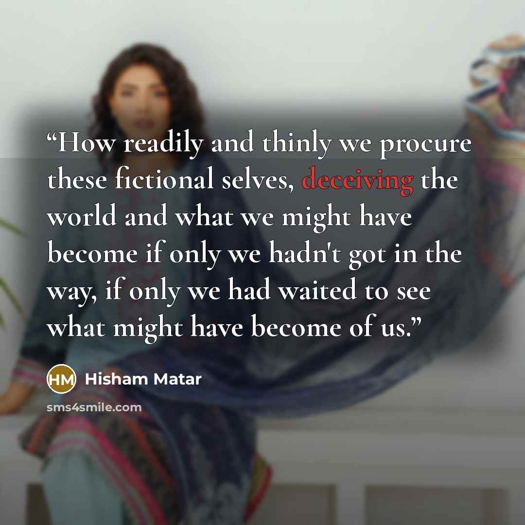 “How readily and thinly we procure these fictional selves, deceiving the world and what we might have become if only we hadn't got in the way, if only we had waited to see what might have become of us.” quote by Hisham Matar