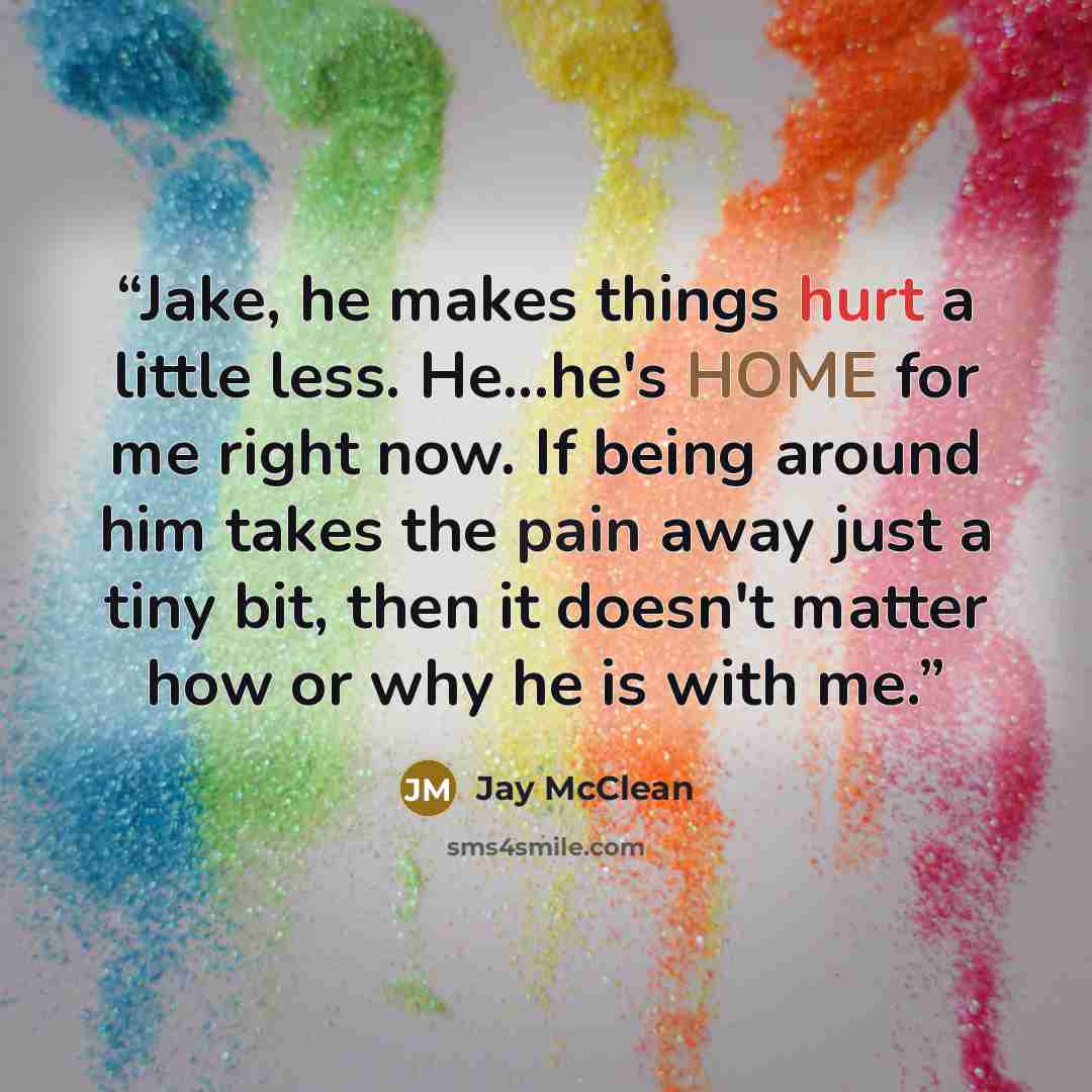“Jake, he makes things hurt a little less. He...he's HOME for me right now. If being around him takes the pain away just a tiny bit, then it doesn't matter how or why he is with me.” quote by Jay McClean