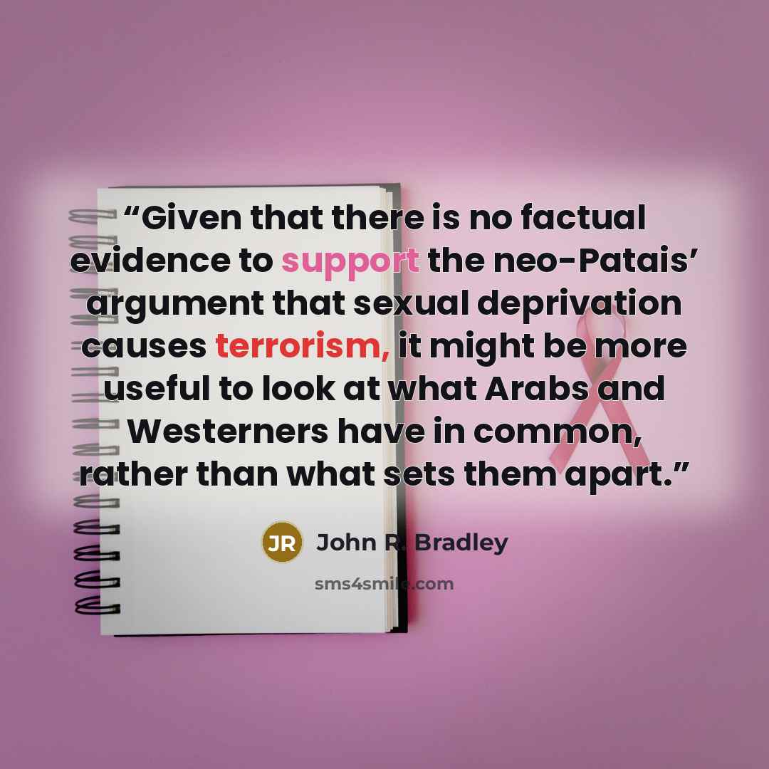 “Given that there is no factual evidence to support the neo-Patais’ argument that sexual deprivation causes terrorism, it might be more useful to look at what Arabs and Westerners have in common, rather than what sets them apart.” quote by John R. Bradley