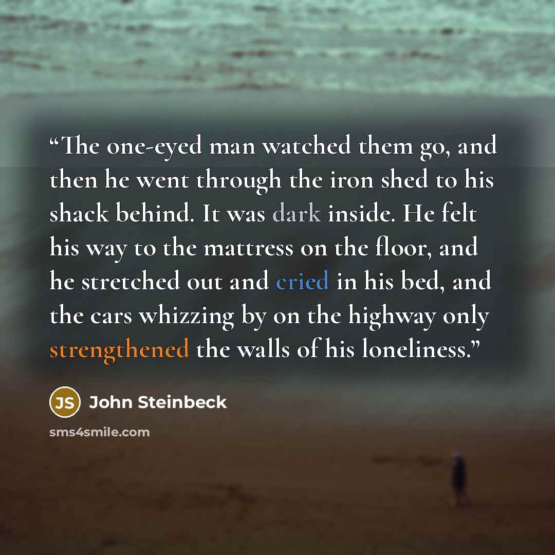 “The one-eyed man watched them go, and then he went through the iron shed to his shack behind. It was dark inside. He felt his way to the mattress on the floor, and he stretched out and cried in his bed, and the cars whizzing by on the highway only strengthened the walls of his loneliness.” quote by John Steinbeck