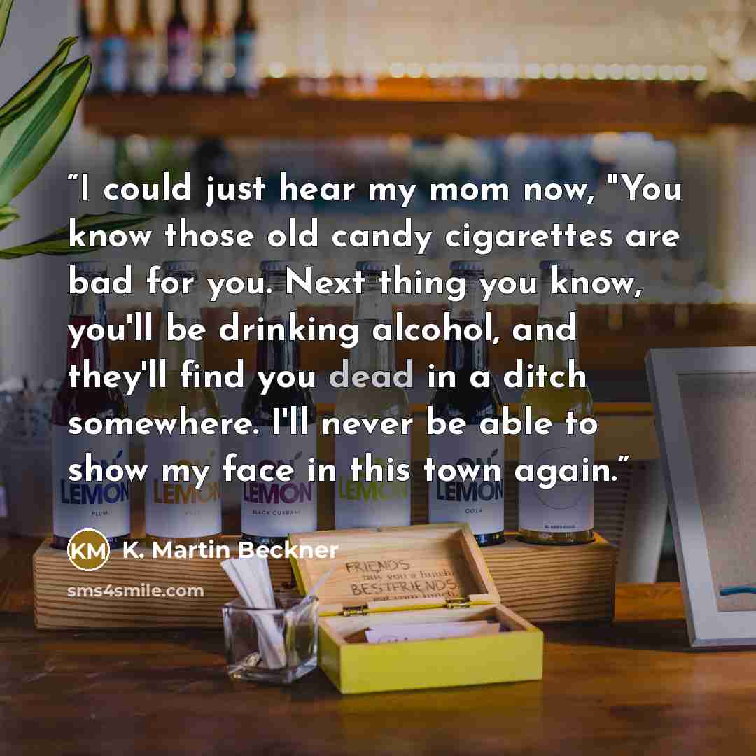 “I could just hear my mom now, "You know those old candy cigarettes are bad for you. Next thing you know, you'll be drinking alcohol, and they'll find you dead in a ditch somewhere. I'll never be able to show my face in this town again.” quote by K. Martin Beckner