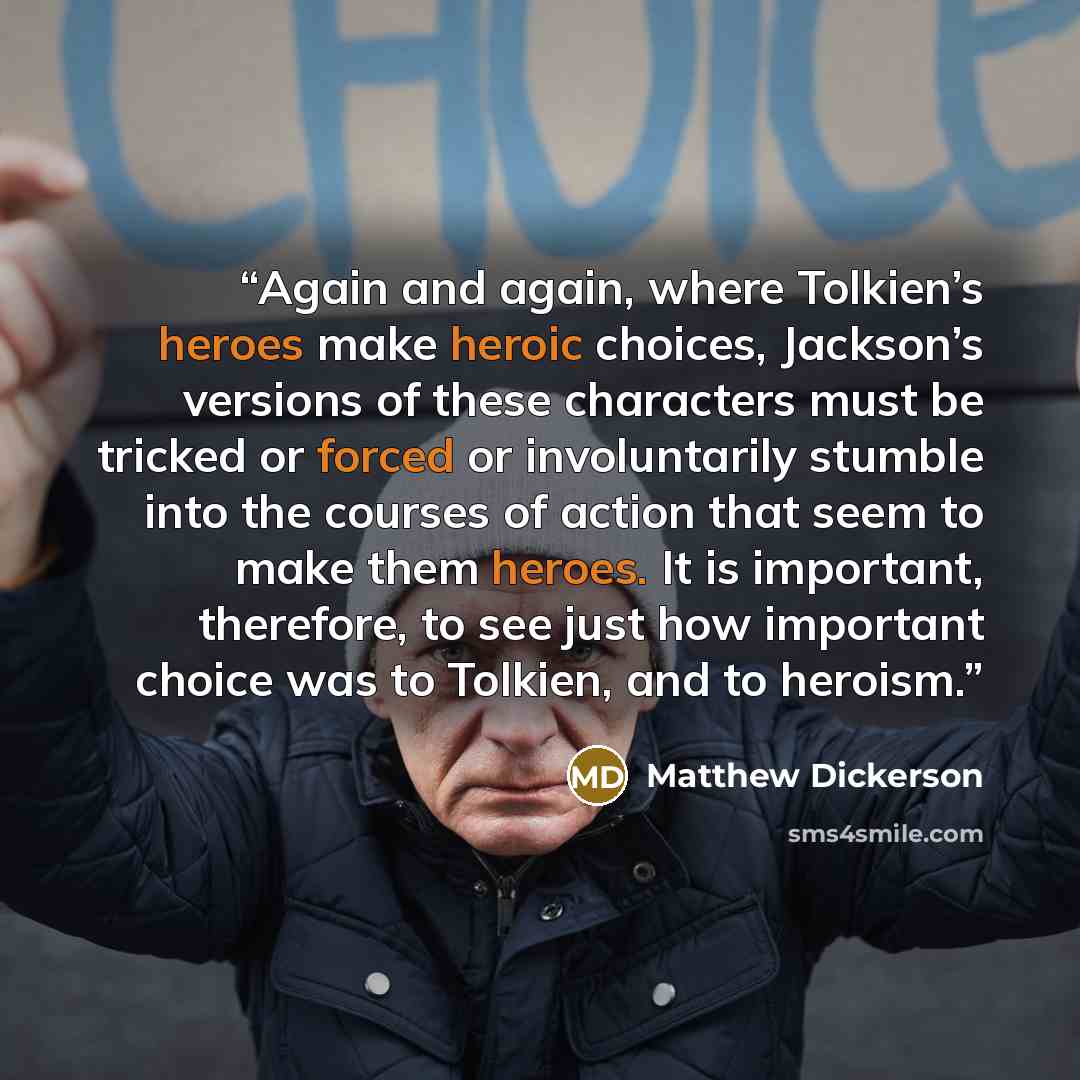 “Again and again, where Tolkien’s heroes make heroic choices, Jackson’s versions of these characters must be tricked or forced or involuntarily stumble into the courses of action that seem to make them heroes. It is important, therefore, to see just how important choice was to Tolkien, and to…” quote by Matthew Dickerson