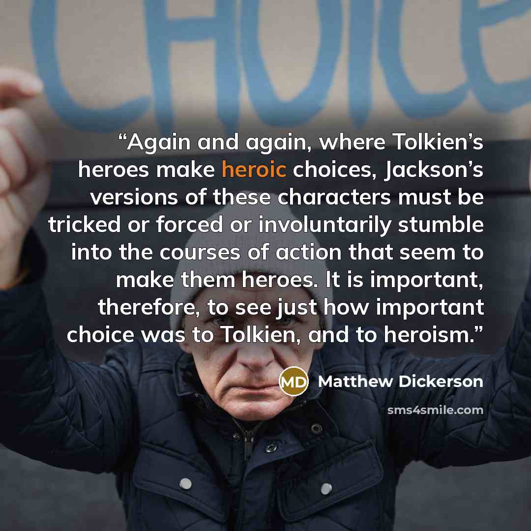 “Again and again, where Tolkien’s heroes make heroic choices, Jackson’s versions of these characters must be tricked or forced or involuntarily stumble into the courses of action that seem to make them heroes. It is important, therefore, to see just how important choice was to Tolkien, and to…” quote by Matthew Dickerson