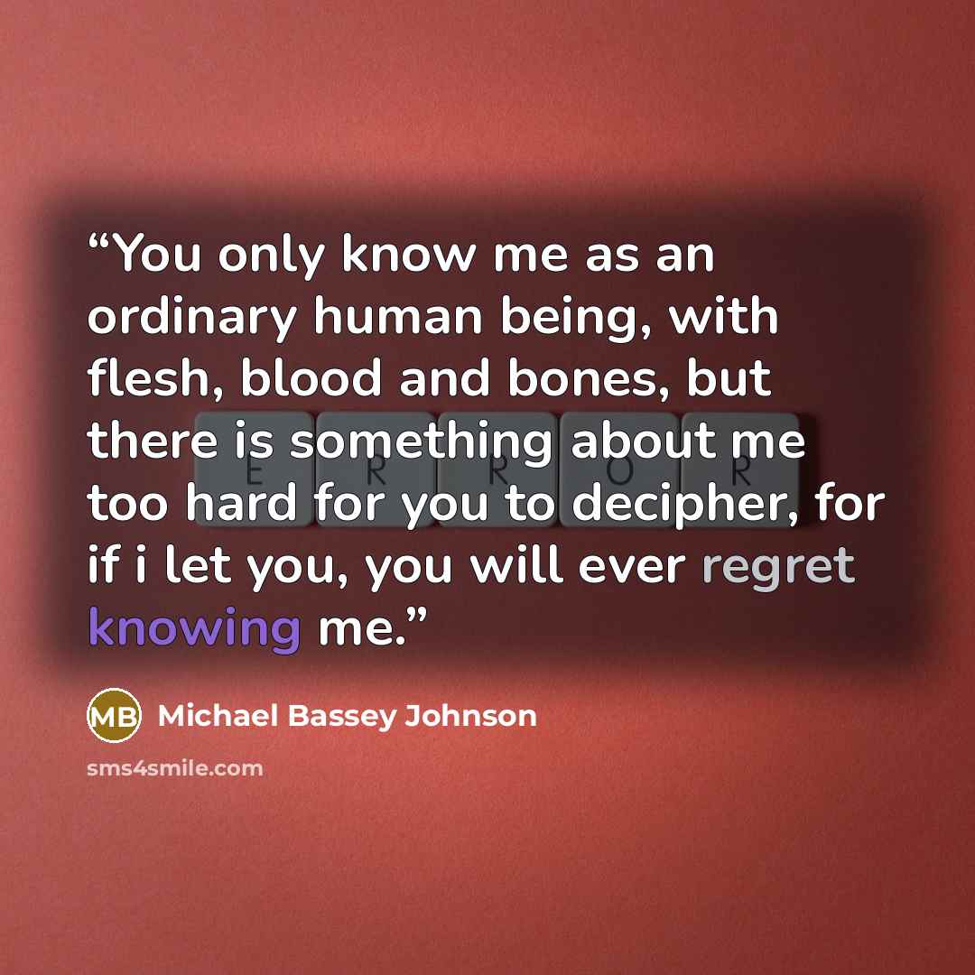 “You only know me as an ordinary human being, with flesh, blood and bones, but there is something about me too hard for you to decipher, for if i let you, you will ever regret knowing me.” quote by Michael Bassey Johnson