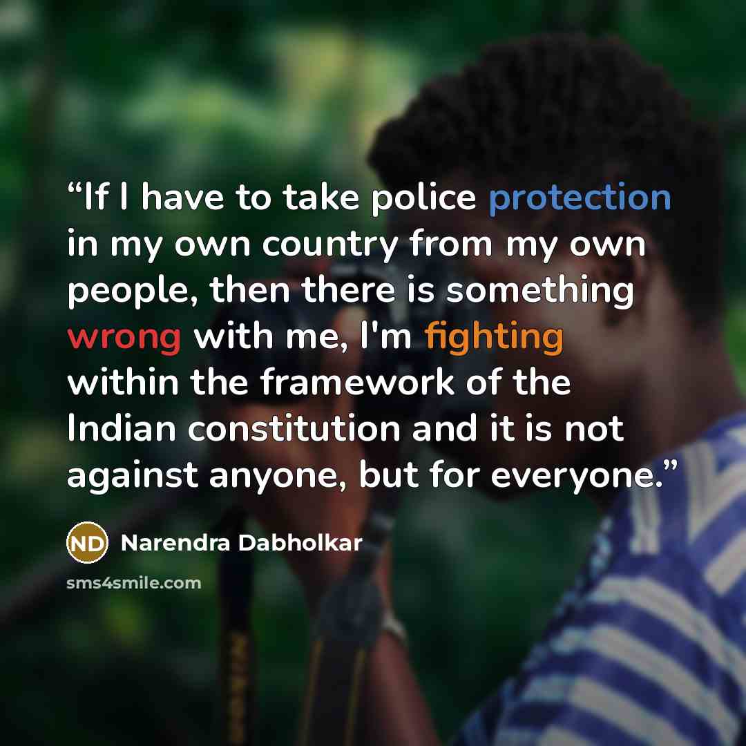 “If I have to take police protection in my own country from my own people, then there is something wrong with me, I'm fighting within the framework of the Indian constitution and it is not against anyone, but for everyone.” quote by Narendra Dabholkar