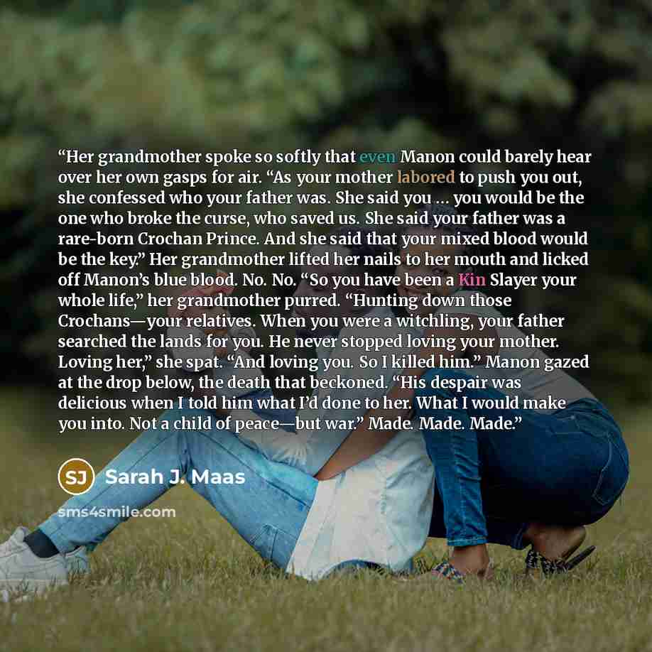 “Her grandmother spoke so softly that even Manon could barely hear over her own gasps for air. “As your mother labored to push you out, she confessed who your father was. She said you … you would be the one who broke the curse, who saved us. She said your father was a rare-born Crochan Prince. And…” quote by Sarah J. Maas