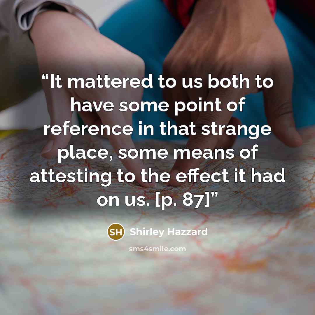 “It mattered to us both to have some point of reference in that strange place, some means of attesting to the effect it had on us. [p. 87]” quote by Shirley Hazzard