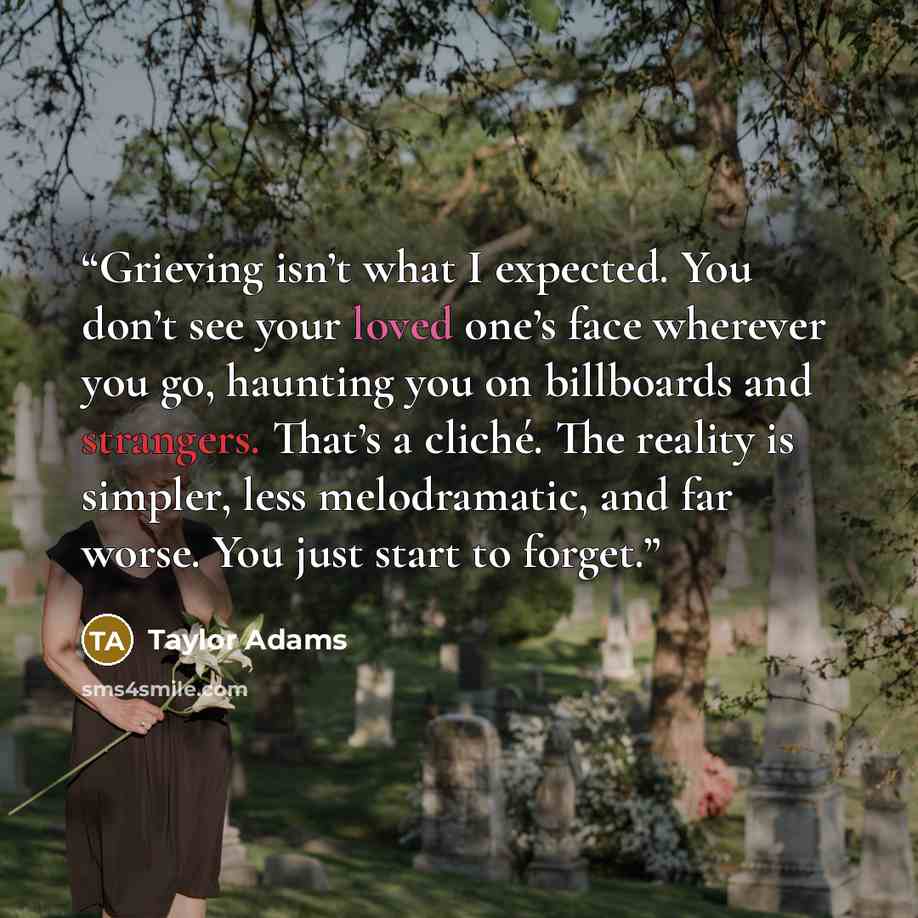 “Grieving isn’t what I expected. You don’t see your loved one’s face wherever you go, haunting you on billboards and strangers. That’s a cliché. The reality is simpler, less melodramatic, and far worse. You just start to forget.” quote by Taylor Adams