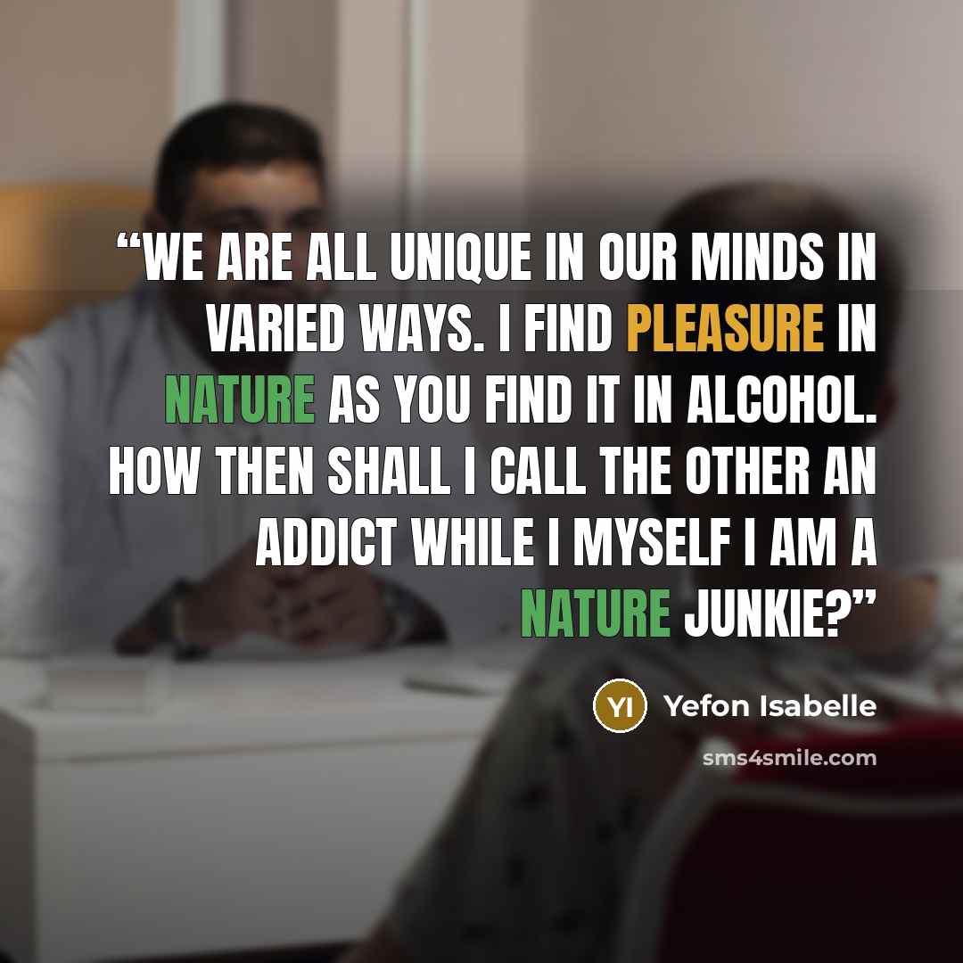 “We are all unique in our minds in varied ways. I find pleasure In nature as you find it in alcohol. How then shall I call the other an addict while I myself I am a nature junkie?” quote by Yefon Isabelle